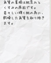 角質の蓄積は肌荒れとくすみの原因です。若々しい輝く肌の為に、乾燥した角質を取り除きます。