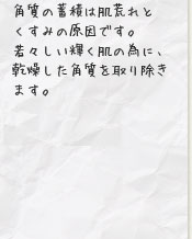 角質の蓄積は肌荒れとくすみの原因です。若々しい輝く肌の為に、乾燥した角質を取り除きます。