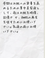 昼間はお肌への栄養を高めるための集中美容液として、夜はお肌を修復、回復させ、細胞の再生を促すためにお使い下さい。